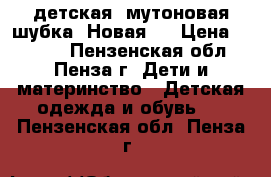  детская  мутоновая шубка. Новая!  › Цена ­ 4 000 - Пензенская обл., Пенза г. Дети и материнство » Детская одежда и обувь   . Пензенская обл.,Пенза г.